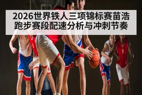 2026世界铁人三项锦标赛苗浩跑步赛段配速分析与冲刺节奏
