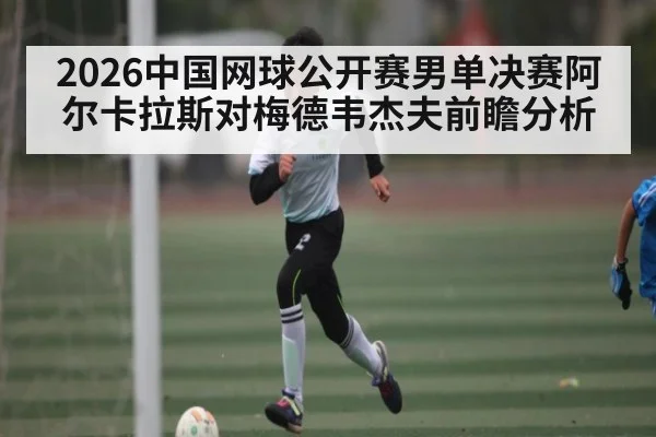 2026中国网球公开赛男单决赛阿尔卡拉斯对梅德韦杰夫前瞻分析